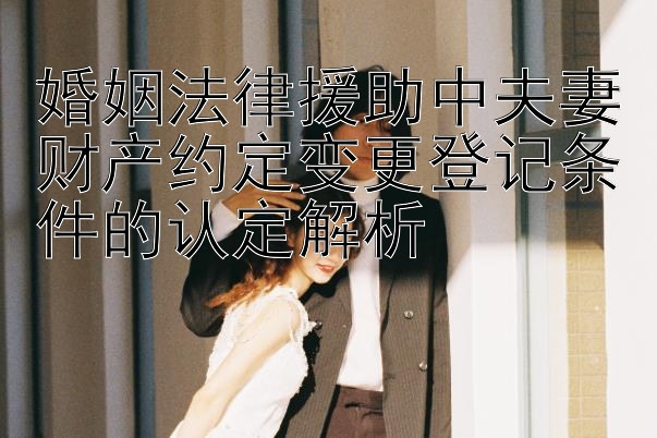 婚姻法律援助中夫妻财产约定变更登记条件的认定解析