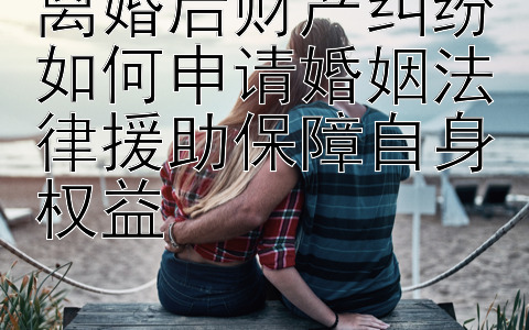 离婚后财产纠纷如何申请婚姻法律援助保障自身权益