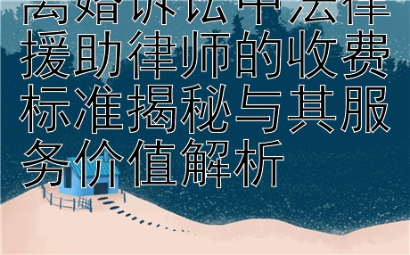 离婚诉讼中法律援助律师的收费标准揭秘与其服务价值解析