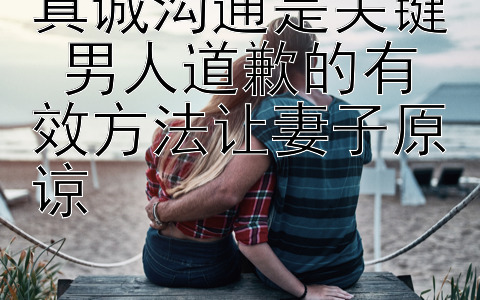 真诚沟通是关键 男人道歉的有效方法让妻子原谅