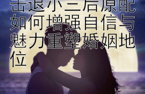 击退小三后原配如何增强自信与魅力重塑婚姻地位